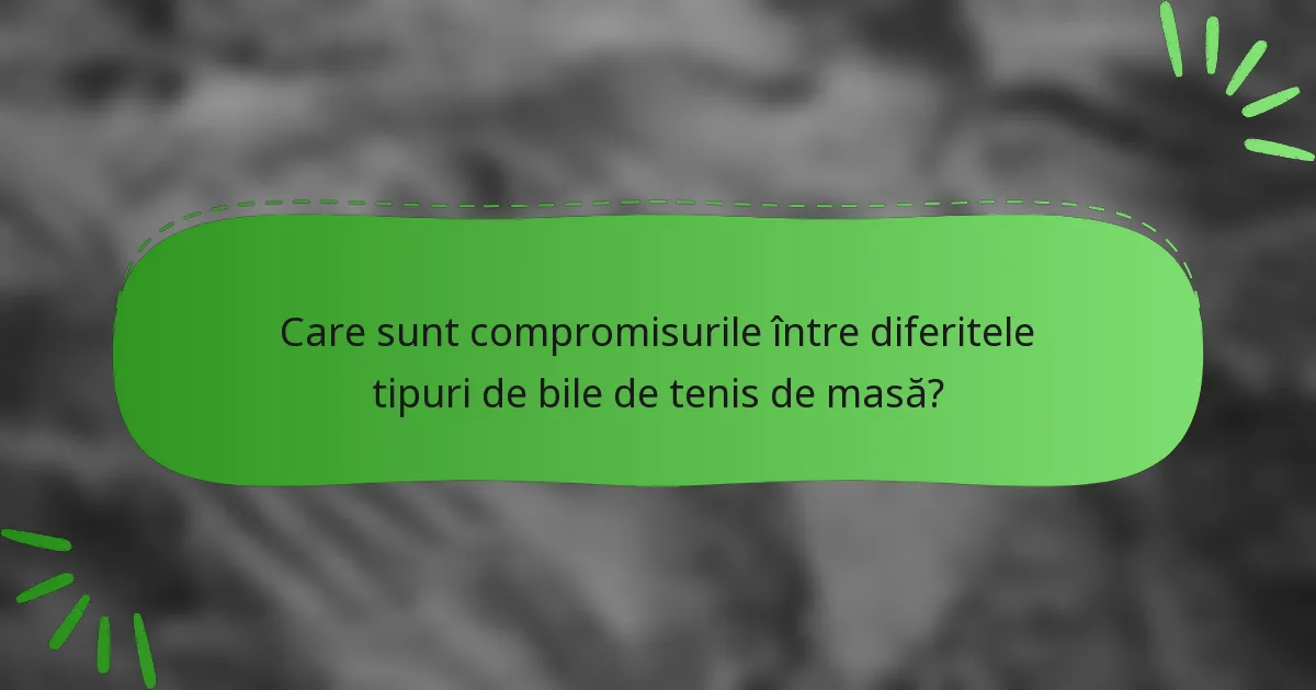Care sunt compromisurile între diferitele tipuri de bile de tenis de masă?